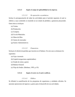 1.5.1.3 Según el campo de aplicabilidad en la empresa.
1.5.1.3.1 De operación o económicos.
Incluye la presupuestación de todas las actividades para el período siguiente al cual se
elabora y cuyo contenido es resumido en un estado de pérdidas y ganancias proyectado.
Entre éstos se incluyen:
(a) Ventas.
(b) Producción.
(c) Compras.
(d) Uso de Materiales.
(e) Mano de Obra
(f) Gastos de mercadeo
(g) Gastos Administrativos
1.5.1.3.2 Financieros.
Incluyen el cálculo de partidas que incurren en el balance. En este caso se destacan los
siguientes:
(a) Caja o tesorería
(b) Capital (erogaciones capitalizables)
(c) Estado de renta y gastos
(d) Balance General
(e) Flujo de fondos. (Burbano, 1995, p. 83)
1.5.1.4 Según el sector en el cual se utilicen.
1.5.1.4.1 Público.
Se difunde la cuantificación de los programas de organismos y entidades oficiales. Se
ejecutan operaciones de ingresos y gastos para el desarrollo de sus actividades.
 