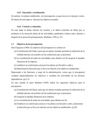 1.6.5 Ejecución y coordinación.
Se realizan los planes establecidos en el presupuesto, ya que éstos no se dan por si solos.
El interés de esta etapa es alcanzar los objetivos trazados.
1.6.6 Control y evaluación.
En esta etapa se deben reforzar los aciertos y se deben controlan las fallas que se
producen en la ejecución diaria de las actividades, pudiéndose realizar antes, durante o
después de la ejecución presupuestaria. (Burbano, 1995, p. 23)
1.7 Objetivos de los presupuestos
Para Felgueres (1968) los objetivos del presupuesto se centran en:
(a) Consideración del futuro, para que los planes trazados permitan la obtención de la
utilidad máxima, de acuerdo con las condiciones que se presenten.
(b) La coordinación de todas las actividades, para obtener ese fin asegurar la liquidez
financiera de la empresa.
(c) establecer un control para conocerse los planes son llevados a cabo y
(d) Determinan la dirección que se lleva en relación a los objetivos establecidos.
Regresando a las funciones a cargo de la administración, vemos que el presupuesto
computa organizadamente los objetivos y coordina las actividades de las diversas
dependencias. (p.4, 5)
En otro sentido el autor Burbano (1995) define los siguientes objetivos para el
presupuesto:
(a) Consideración del futuro, para que los planes trazados permitan la obtención de la
utilidad máxima, de acuerdo con las condiciones que se presenten.
(b) Asegurar la liquidez financiera de la empresa.
(c) La coordinación de todas las actividades, para obtener ese fin.
(d) Establecer un control para conocer si los planes son llevados a cabo y determinar
la dirección que se lleva en relación con los objetivos establecidos. (p.30)
 