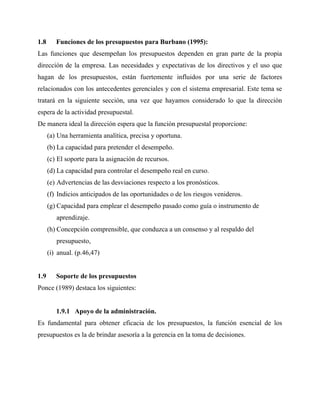 1.8 Funciones de los presupuestos para Burbano (1995):
Las funciones que desempeñan los presupuestos dependen en gran parte de la propia
dirección de la empresa. Las necesidades y expectativas de los directivos y el uso que
hagan de los presupuestos, están fuertemente influidos por una serie de factores
relacionados con los antecedentes gerenciales y con el sistema empresarial. Este tema se
tratará en la siguiente sección, una vez que hayamos considerado lo que la dirección
espera de la actividad presupuestal.
De manera ideal la dirección espera que la función presupuestal proporcione:
(a) Una herramienta analítica, precisa y oportuna.
(b) La capacidad para pretender el desempeño.
(c) El soporte para la asignación de recursos.
(d) La capacidad para controlar el desempeño real en curso.
(e) Advertencias de las desviaciones respecto a los pronósticos.
(f) Indicios anticipados de las oportunidades o de los riesgos venideros.
(g) Capacidad para emplear el desempeño pasado como guía o instrumento de
aprendizaje.
(h) Concepción comprensible, que conduzca a un consenso y al respaldo del
presupuesto,
(i) anual. (p.46,47)
1.9 Soporte de los presupuestos
Ponce (1989) destaca los siguientes:
1.9.1 Apoyo de la administración.
Es fundamental para obtener eficacia de los presupuestos, la función esencial de los
presupuestos es la de brindar asesoría a la gerencia en la toma de decisiones.
 
