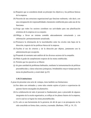 (a) Requiere que se consideren desde un principio los objetivos y las políticas básicas
de la empresa.
(b) Necesita de una estructura organizacional que funcione realmente, vale decir, con
una consignación de responsabilidades claramente establecida para cada una de las
funciones.
(c) Exige que todos los sectores coordinen sus actividades para una planificación
armónica de la empresa en su conjunto.
(d) Obliga a llevar un sistema contable adecuadamente estructurado y con
información permanentemente actualizada.
(e) Promueve la eliminación de la incertidumbre entre los niveles más bajos de la
dirección, respecto de las políticas básica de la empresa.
(f) Facilita el uso de criterios y de la dirección por objetos, juntamente con la
administración por excepción.
(g) Propende al constante auto análisis de los diversos sectores de la compañía.
(h) Mide el grado de cumplimiento respecto de las metas establecidas.
(i) Permite que los ejecutivos se liberen
(j) de gran cantidad de problemas habituales, mediante la instrumentación de políticas
preestablecidas y claras relaciones jerárquicas, brindándoles mayor tiempo para las
tareas de planificación y creatividad. (p.22)
1.10.2 Limitaciones
A pesar de presentar esta serie de ventajas, tiene también sus limitaciones:
(a) Sus datos son estimados y como tales estarán sujetos al juicio o experiencias de
quienes fueron encargados de plantearlos.
(b) La colaboración de todo el personal es fundamental, pues e prescindir de algunos
integrantes de la escala organizativa, se refleja en los planes futuros de la empresa,
con lo cual no se logran las metas preestablecidas.
(c) Es solo es una herramienta de la gerencia; de ahí de que si un presupuesto no ha
sido concebido en forme clara, concisa y razonada. (Burbano, 1995, p. 14, 15)
 