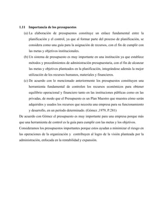 1.11 Importancia de los presupuestos
(a) La elaboración de presupuestos constituye un enlace fundamental entre la
planificación y el control, ya que al formar parte del proceso de planificación, se
considera como una guía para la asignación de recursos, con el fin de cumplir con
las metas y objetivos institucionales.
(b) Un sistema de presupuesto es muy importante en una institución ya que establece
métodos y procedimientos de administración presupuestaria, con el fin de alcanzar
las metas y objetivos planteados en la planificación, integrándose además la mejor
utilización de los recursos humanos, materiales y financieros.
(c) De acuerdo con lo mencionado anteriormente los presupuestos constituyen una
herramienta fundamental de controlen los recursos económicos para obtener
equilibrio operacional y financiero tanto en las instituciones públicas como en las
privadas, de modo que el Presupuesto es un Plan Maestro que muestra cómo serán
adquiridos y usados los recursos que necesita una empresa para su funcionamiento
y desarrollo, en un período determinado. (Gómez ,1979, P.281)
De acuerdo con Gómez el presupuesto es muy importante para una empresa porque más
que una herramienta de control es la guía para cumplir con las metas y los objetivos.
Consideramos los presupuestos importantes porque estos ayudan a minimizar el riesgo en
las operaciones de la organización y contribuyen al logro de la visión planteada por la
administración, enfocada en la rentabilidad y expansión.
 