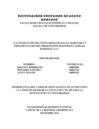 UNIVERSIDAD AUTÓNOMA DE SANTO
DOMINGO
FACULTAD DE CIENCIAS ECONÓMICAS Y SOCIALES
ESCUELA DE CONTABILIDAD
“LA CONSECUCIÓN DEL ÉXITO OPERATIVO EN EL MARCO DE LA
IMPLEMENTACIÓN DEL PRESUPUESTO MAESTRO EN ATHILL&
MARTÍNEZ, S.A.”.
PREPARADO POR:
NOMBRES: MATRICULAS:
SOLENNY RODRÍGUEZ 100083883
DONAIRES SÁNCHEZ 100047743
SANTA ARAUJO 100003422
INFORME FINAL DEL CURSO DE EQUIVALENCIA NO. 637 OPTATIVO
A LA TESIS DE GRADO DE LA FACULTAD Y NO. 487 PARA LA
LICENCIATURA EN CONTABILIDAD.
SANTO DOMINGO, DISTRITO NACIONAL
CAPITAL DE LA REPUBLICA DOMINICANA
DICIEMBRE 2014
 