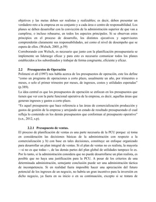 objetivos y las metas deben ser realistas y realizables; es decir, deben presentar un
verdadero reto a la empresa en su conjunto y a cada área o centro de responsabilidad. Los
planes se deben desarrollar con la convicción de la administración superior de que van a
cumplirse, o incluso rebasarse, en todos los aspectos principales. Si se observan estos
principios en el proceso de desarrollo, los distintos ejecutivos y supervisores
comprenderán claramente sus responsabilidades, así como el nivel de desempeño que se
espera de ellos. (Welsch, 2005, p.59)
Corroborando con Welsch, es necesario que junto con la planificación presupuestaria se
implemente un liderazgo eficaz y para esto es necesario comunicar todos los planes
establecidos a los subordinados y trabajar de forma congruente, eficiente y eficaz.
2.2 Presupuestos de Operación
Polimeni et all (1997) nos habla acerca de los presupuestos de operación, este los define
“como un programa de operaciones a corto plazo, usualmente un año, por trimestres o
meses, o solo el primer trimestre por meses, de ingresos, costos y utilidades esperadas”
(p.389).
La idea central es que los presupuestos de operación se enfocan en los presupuestos que
tienen que ver con la parte funcional operativa de la empresa, es decir, aquellas áreas que
generan ingresos y gastos a corto plazo.
“Es aquel presupuesto que hace referencia a las áreas de comercialización producción y
gastos de gestión de la empresa y arrojando un estado de resultado presupuestado el cual
refleja lo contenido en los demás presupuestos que conforman al presupuesto operativo”
(s.n., 2012, s.p).
2.2.1 Presupuesto de ventas.
El proceso de planificación de ventas es una parte necesaria de la PCU porque: a) toma
en consideración las decisiones básicas de la administración con respecto a la
comercialización y b) con base en tales decisiones, constituye un enfoque organizado
para desarrollar un plan integral de ventas. Si el plan de ventas no es realista, la mayoría
—si no es que todas—, de las demás partes del plan global de utilidades tampoco lo es.
Por lo tanto, si la administración considera que no puede desarrollarse un plan realista, es
posible que no haya una justificación para la PCU. A pesar de los criterios de una
determinada administración, semejante conclusión puede ser una administración táctica
de incompetencia. Si en realidad fuera imposible hacer una apreciación del futuro
potencial de los ingresos de un negocio, no habría un gran incentivo para la inversión en
dicho negocio, ya fuera en su inicio o en su continuación, excepto si se tratara de
 