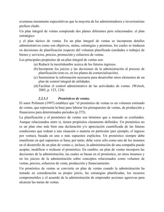 aventuras meramente especulativas que la mayoría de los administradores e inversionistas
prefiere eludir.
Un plan integral de ventas comprende dos planes diferentes pero relacionados: el plan
estratégico
y el plan táctico de ventas. En un plan integral de ventas se incorporan detalles
administrativos como son objetivos, metas, estrategias y premisas, los cuales se traducen
en decisiones de planificación respecto del volumen planificado (unidades o trabajo) de
bienes y servicios, precios, promoción y esfuerzos de ventas.
Los principales propósitos de un plan integral de ventas son:
(a) Reducir la incertidumbre acerca de los futuros ingresos.
(b) Incorporar los juicios y las decisiones de la administración al proceso de
planificación (esto es, en los planes de comercialización).
(c) Suministrar la información necesaria para desarrollar otros elementos de un
plan de control integral de utilidades.
(d) Facilitar el control administrativo de las actividades de ventas. (Welsch,
2005, p. 123, 124)
2.2.1.1 Pronósticos de ventas.
El autor Polimeni (1997) establece que “el pronóstico de ventas es un volumen estimado
de ventas, que representa la base para laborar los presupuestos de ventas, de producción y
financieros para determinados periodos (p.372).
La planificación y el pronóstico de ventas son términos que a menudo se confunden.
Aunque relacionados entre sí, tienen propósitos claramente definidos. Un pronóstico no
es un plan sino más bien una declaración y/o apreciación cuantificada de las futuras
condiciones que rodean a una situación o materia en particular (por ejemplo, el ingreso
por ventas), basada en uno o más supuestos explícitos. Un pronóstico siempre debe
manifestar en qué supuestos se basa; por tanto, debe verse sólo como uno de los insumos
en el desarrollo de un plan de ventas e, incluso, la administración de una compañía puede
aceptar, modificar o rechazar el pronóstico. En cambio, un plan de ventas incorpora las
decisiones de la administración, las cuales se basan en el pronóstico, en otros insumos y
en los juicios de la administración sobre conceptos relacionados como volumen de
ventas, precios, esfuerzos de venta, producción y financiamiento.
Un pronóstico de ventas se convierte en plan de ventas cuando la administración ha
tomado en consideración su propio juicio, las estrategias planificadas, los recursos
comprometidos y el acuerdo de la administración de emprender acciones agresivas para
alcanzar las metas de ventas.
 