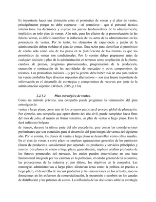 Es importante hacer una distinción entre el pronóstico de ventas y el plan de ventas,
principalmente porque no debe esperarse —ni permitirse— que el personal técnico
interno tome las decisiones y exprese los juicios fundamentales de la administración,
implícitos en todo plan de ventas. Aún más, para los efectos de la pronosticación de las
futuras ventas, es difícil cuantificar la influencia de los actos de la administración en los
potenciales de ventas. Por lo tanto, los elementos de experiencia y juicio de la
administración deben moldear el plan de ventas. Otra razón para identificar el pronóstico
de ventas sólo como uno de los pasos en la planificación de las mismas es que los
pronósticos de ventas son condicionales. Por lo común deben prepararse antes de
cualquier decisión o plan de la administración en terrenos como ampliación de la planta,
cambios de precios, programas promocionales, programación de la producción,
expansión o contracción de las actividades de mercadeo y otros compromisos de
recursos. Los pronósticos iniciales —y por lo general debe haber más de uno para indicar
las ventas probables bajo diversos supuestos alternativos— son una fuente importante de
información en el desarrollo de estrategias y compromisos de recursos por parte de la
administración superior. (Welsch, 2005, p.124)
2.2.1.2 Plan estratégico de ventas.
Como un método práctico, una compañía puede programar la terminación del plan
estratégico de
ventas a largo plazo, como uno de los primeros pasos en el proceso global de planeación.
Por ejemplo, una compañía que opere dentro del año civil, puede completar hacia fines
del mes de julio, al menos en forma tentativa, un plan de ventas a largo plazo. Esto le
dará suficiente holgura
de tiempo, durante la última parte del año precedente, para contar las consideraciones
preliminares que son esenciales para el desarrollo del plan integral de ventas del siguiente
año. Por lo común, los planes de ventas a largo plazo se desarrollan como cifras anuales.
En el plan de ventas a corto plazo se emplean agrupaciones generales de los productos
(líneas de productos), considerando por separado los productos y servicios principales y
nuevos. Los planes de ventas a largo plazo, generalmente, implican análisis profundos de
los futuros potenciales del mercado, los cuales pueden desarrollarse en una base
fundamental integrada por los cambios en la población, el estado general de la economía,
las proyecciones de la industria y, por último, los objetivos de la compañía. Las
estrategias administrativas a largo plazo afectarían áreas como la política de precios a
largo plazo, el desarrollo de nuevos productos y las innovaciones en los actuales, nuevas
direcciones en los esfuerzos de comercialización, la expansión o cambios en los canales
de distribución y los patrones de costos. La influencia de las decisiones sobre la estrategia
 