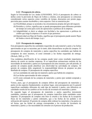 2.2.2 Presupuesto de cobros.
Según la Universidad de Los Andes (UNIANDES, 2012) el presupuesto de cobros se
define como la previsión de flujos de Cobros a clientes, este presupuesto se estructura
considerando varios aspectos como variables de tiempo, descuentos por pronto pago,
previsión para cuentas incobrables y otros aspectos. Este se caracteriza por:
(a) Flexibilidad, porque se acomoda a las circunstancias propias del giro del negocio.
(b) Periódico y cíclico, significa que se puede presupuestarse para diferentes períodos
de tiempo así como para ciclos de operaciones o políticas de la empresa.
(c) Adaptabilidad, es decir se adapta con facilidad a las operaciones o políticas de
crédito que tenga la empresa o el sector al que pertenece.
(d) Operatividad con flujo de Fondos, significa que el presupuesto puede asumir flujos
de fondos a través del tiempo. (s.p.)
2.2.3 Presupuesto de compras.
Este presupuesto especifica las cantidades requeridas de cada material y parte y las fechas
aproximadas en que se necesitan; por lo tanto, debe desarrollarse un plan de compras. El
presupuesto de compras de materiales y partes especifica las cantidades que habrán de
comprarse de estos insumos, el costo estimado y las fechas requeridas de entrega.
(Welsch, 2005, p. 177)
Una cuidadosa planificación de las compras puede tener como resultado importantes
ahorros de costos en muchas empresas. Si se especifican estimaciones realistas de las
necesidades de materiales y partes en el presupuesto de estos insumos, por sub periodo, el
gerente de compras puede planificar con efectividad las actividades de compras. Al
gerente de compras debe asignársele la responsabilidad directa de preparar un plan
detallado de compras. El presupuesto de compras especifica:
(a) Las cantidades de cada tipo de material y partes que habrán de comprarse.
(b) Las fechas aproximadas de tales compras.
(c) El costo estimado de las compras de materiales y partes (por unidad comprada y
en total).
Vemos, pues, que el presupuesto de compras difiere del presupuesto de materiales y
partes en dos aspectos fundamentales: en primer lugar, estos presupuestos por lo general
especifican cantidades diferentes de cada tipo de material o partes; esta diferencia en
cantidades resulta de los cambios en los niveles de inventario de materiales y partes.
En segundo lugar, el presupuesto de materiales y partes especifica únicamente
cantidades, mientras que el presupuesto de compras especifica tanto cantidades como
importes. El presupuesto de compras más bien se orienta a las fechas de la recepción
física de los materiales y partes ordenados, que a las fechas de los pedidos o de
utilización del material. El gerente de compras debe ordenar los materiales y las partes en
tal forma, que las fechas de entrega correspondan a los niveles de inventario de
materiales y partes y a las necesidades de consumo en el proceso de producción.
 