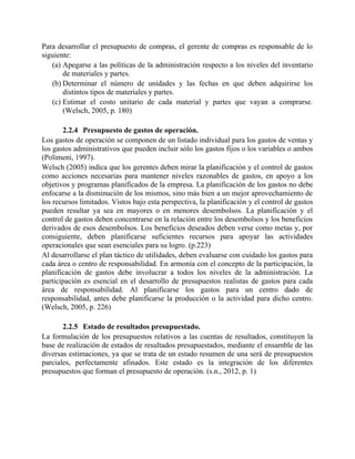 Para desarrollar el presupuesto de compras, el gerente de compras es responsable de lo
siguiente:
(a) Apegarse a las políticas de la administración respecto a los niveles del inventario
de materiales y partes.
(b) Determinar el número de unidades y las fechas en que deben adquirirse los
distintos tipos de materiales y partes.
(c) Estimar el costo unitario de cada material y partes que vayan a comprarse.
(Welsch, 2005, p. 180)
2.2.4 Presupuesto de gastos de operación.
Los gastos de operación se componen de un listado individual para los gastos de ventas y
los gastos administrativos que pueden incluir sólo los gastos fijos o los variables o ambos
(Polimeni, 1997).
Welsch (2005) indica que los gerentes deben mirar la planificación y el control de gastos
como acciones necesarias para mantener niveles razonables de gastos, en apoyo a los
objetivos y programas planificados de la empresa. La planificación de los gastos no debe
enfocarse a la disminución de los mismos, sino más bien a un mejor aprovechamiento de
los recursos limitados. Vistos bajo esta perspectiva, la planificación y el control de gastos
pueden resultar ya sea en mayores o en menores desembolsos. La planificación y el
control de gastos deben concentrarse en la relación entre los desembolsos y los beneficios
derivados de esos desembolsos. Los beneficios deseados deben verse como metas y, por
consiguiente, deben planificarse suficientes recursos para apoyar las actividades
operacionales que sean esenciales para su logro. (p.223)
Al desarrollarse el plan táctico de utilidades, deben evaluarse con cuidado los gastos para
cada área o centro de responsabilidad. En armonía con el concepto de la participación, la
planificación de gastos debe involucrar a todos los niveles de la administración. La
participación es esencial en el desarrollo de presupuestos realistas de gastos para cada
área de responsabilidad. Al planificarse los gastos para un centro dado de
responsabilidad, antes debe planificarse la producción o la actividad para dicho centro.
(Welsch, 2005, p. 226)
2.2.5 Estado de resultados presupuestado.
La formulación de los presupuestos relativos a las cuentas de resultados, constituyen la
base de realización de estados de resultados presupuestados, mediante el ensamble de las
diversas estimaciones, ya que se trata de un estado resumen de una será de presupuestos
parciales, perfectamente afinados. Este estado es la integración de los diferentes
presupuestos que forman el presupuesto de operación. (s.n., 2012, p. 1)
 