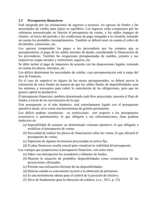 2.3 Presupuestos financieros
Está integrado por las estimaciones de ingresos o recursos, los egresos de fondos y las
necesidades de crédito para lograr su equilibrio. Los ingresos están compuestos por las
cobranzas pronosticadas en función al presupuesto de ventas, y los saldos impagos de
clientes al inicio del período y las condiciones de pago otorgadas a la clientela, teniendo
en cuenta los probables incumplimientos. También se deberá tener en cuenta el cobro de
dividendos, comisiones, etc.
Los egresos comprenden los pagos a los proveedores por las compras que se
presupuestaron, el pago de los saldos iniciales de deuda, considerando la financiación de
los proveedores. También las erogaciones presupuestadas de sueldos, jornales y sus
respectivas cargas sociales y retenciones, seguros, etc.
Se debe incluir el pago de impuestos de acuerdo con las disposiciones legales, teniendo
en cuenta los plazos, anticipos, etc.
Los déficit determinan las necesidades de crédito, cuya presupuestación está a cargo del
área de Finanzas.
En el caso de superávit en alguno de los meses presupuestados, se deberá prever la
colocación de estos fondos de manera de que los saldos finales de disponibilidades sean
los mínimos y necesarios para cubrir la cancelación de las obligaciones, pero que no
genere capital no productivo.
El presupuesto financiero, también denominado cash flow proyectado, muestra el flujo de
fondos a través de los movimientos de la caja.
Este presupuesto es el más dinámico, está estrechamente ligado con el presupuesto
operativo anual, sirve como una herramienta de gestión permanente.
Los déficit podrían constituirse en restricciones con respecto a los presupuestos
económicos o patrimoniales, lo que obligaría a sus reformulaciones, éstas podrían
traducirse en:
(a) Imposibilidad de sostener un determinado volumen operativo, lo que obligaría a
modificar el presupuesto de ventas.
(b) Necesidad de reducir los plazos de financiación sobre las ventas, lo que afectará el
presupuesto de ventas.
(c) Supresión de algunas inversiones proyectadas en activo fijo.
(d) El plan financiero resulta crucial para visualizar la viabilidad del presupuesto.
Las ventajas que proporciona el presupuesto financiero, son entre otras:
(a) Saber con anticipación los excedentes o faltantes de fondos.
(b) Muestra la situación de probables disponibilidades como consecuencia de las
proyecciones efectuadas.
(c) Permite una utilización eficiente de las disponibilidades.
(d) Detecta cuándo es conveniente recurrir a la obtención de préstamos.
(e) Es una herramienta idónea para el control de la posición de efectivo.
(f) Sirve de fundamento para la obtención de créditos. (s.n., 2011, p. 15).
 