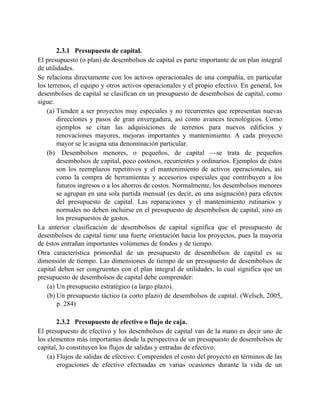 2.3.1 Presupuesto de capital.
El presupuesto (o plan) de desembolsos de capital es parte importante de un plan integral
de utilidades.
Se relaciona directamente con los activos operacionales de una compañía, en particular
los terrenos, el equipo y otros activos operacionales y el propio efectivo. En general, los
desembolsos de capital se clasifican en un presupuesto de desembolsos de capital, como
sigue:
(a) Tienden a ser proyectos muy especiales y no recurrentes que representan nuevas
direcciones y pasos de gran envergadura, así como avances tecnológicos. Como
ejemplos se citan las adquisiciones de terrenos para nuevos edificios y
renovaciones mayores, mejoras importantes y mantenimiento. A cada proyecto
mayor se le asigna una denominación particular.
(b) Desembolsos menores, o pequeños, de capital —se trata de pequeños
desembolsos de capital, poco costosos, recurrentes y ordinarios. Ejemplos de éstos
son los reemplazos repetitivos y el mantenimiento de activos operacionales, así
como la compra de herramientas y accesorios especiales que contribuyen a los
futuros ingresos o a los ahorros de costos. Normalmente, los desembolsos menores
se agrupan en una sola partida mensual (es decir, en una asignación) para efectos
del presupuesto de capital. Las reparaciones y el mantenimiento rutinarios y
normales no deben incluirse en el presupuesto de desembolsos de capital, sino en
los presupuestos de gastos.
La anterior clasificación de desembolsos de capital significa que el presupuesto de
desembolsos de capital tiene una fuerte orientación hacia los proyectos, pues la mayoría
de éstos entrañan importantes volúmenes de fondos y de tiempo.
Otra característica primordial de un presupuesto de desembolsos de capital es su
dimensión de tiempo. Las dimensiones de tiempo de un presupuesto de desembolsos de
capital deben ser congruentes con el plan integral de utilidades, lo cual significa que un
presupuesto de desembolsos de capital debe comprender:
(a) Un presupuesto estratégico (a largo plazo).
(b) Un presupuesto táctico (a corto plazo) de desembolsos de capital. (Welsch, 2005,
p. 284)
2.3.2 Presupuesto de efectivo o flujo de caja.
El presupuesto de efectivo y los desembolsos de capital van de la mano es decir uno de
los elementos más importantes desde la perspectiva de un presupuesto de desembolsos de
capital, lo constituyen los flujos de salidas y entradas de efectivo:
(a) Flujos de salidas de efectivo: Comprenden el costo del proyecto en términos de las
erogaciones de efectivo efectuadas en varias ocasiones durante la vida de un
 