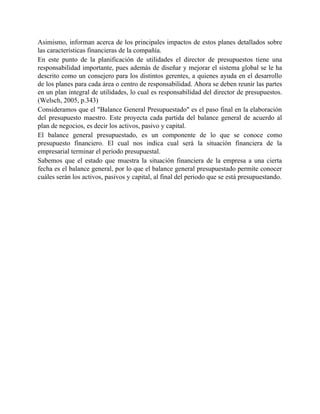 Asimismo, informan acerca de los principales impactos de estos planes detallados sobre
las características financieras de la compañía.
En este punto de la planificación de utilidades el director de presupuestos tiene una
responsabilidad importante, pues además de diseñar y mejorar el sistema global se le ha
descrito como un consejero para los distintos gerentes, a quienes ayuda en el desarrollo
de los planes para cada área o centro de responsabilidad. Ahora se deben reunir las partes
en un plan integral de utilidades, lo cual es responsabilidad del director de presupuestos.
(Welsch, 2005, p.343)
Consideramos que el "Balance General Presupuestado" es el paso final en la elaboración
del presupuesto maestro. Este proyecta cada partida del balance general de acuerdo al
plan de negocios, es decir los activos, pasivo y capital.
El balance general presupuestado, es un componente de lo que se conoce como
presupuesto financiero. El cual nos indica cual será la situación financiera de la
empresarial terminar el periodo presupuestal.
Sabemos que el estado que muestra la situación financiera de la empresa a una cierta
fecha es el balance general, por lo que el balance general presupuestado permite conocer
cuáles serán los activos, pasivos y capital, al final del periodo que se está presupuestando.
 