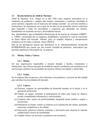 3.1 Reseña histórica de Athill & Martínez
Athill & Martínez, S.A., Surgió en el año 1986 como empresa innovadora en el
suministro de productos y equipos para hoteles, restaurantes y empresas vinculadas al
sector turístico, logrando con el transcurso del tiempo extender sus servicios también a
instituciones. Su experiencia con el paso de los años les ha permitido ofrecer soluciones
para responder a todas las necesidades y exigencias que demandan sus clientes,
brindándoles un excelente servicio y diversidad de marcas.
Son distribuidores para la República Dominicana de las marcas de cristalería LIBBEY
y CRISA reconocidas por su elegancia, durabilidad y economía lo cual las convierten
en líneas líderes del mercado. Además para su cuidado, limpieza y transportación
contamos con los racks o canastas marca TRAEX.
Otra de las prestigiosas marcas que distribuyen es la internacionalmente reconocida
RUBBERMAID que cuenta con una extensa variedad de productos innovadores que
permiten optimizar el desempeño de su empresa.
3.2 Misión, Visión y Valores
3.2.1 Misión.
Ser una organización responsable y honesta dirigida a hoteles, restaurantes e
instituciones que ofrezca una gran diversidad de marcas y productos con excelencia en el
servicio para satisfacer las necesidades de nuestros clientes con rapidez y efectividad.
3.2.2 Visión.
Ser la empresa líder en proveer y dar soluciones con productos y servicios de alta calidad
para satisfacer las necesidades del mercado.
3.2.3 Valores.
(a) Personas: asegurar las oportunidades de desarrollo basadas en el mérito y en la
aportación profesional.
(b) Trabajo en equipo: fomentar la participación de todos para lograr un objetivo
común, compartiendo información y conocimientos.
(c) Conducta ética: actuar con profesionalidad, integridad moral, lealtad y respeto a
las personas.
(d) Orientación al cliente: centrar su esfuerzo en la satisfacción del cliente, aportando
soluciones competitivas y de calidad.
(e) Innovación: promover mejoras continuas e innovación para alcanzar la máxima
calidad desde criterios de rentabilidad.
(f) Calidad: ofrecer sus servicios y productos con excelencia.
 