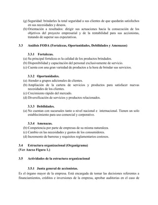 (g) Seguridad: brindarles la total seguridad a sus clientes de que quedarán satisfechos
en sus necesidades y deseos.
(h) Orientación a resultados: dirigir sus actuaciones hacia la consecución de los
objetivos del proyecto empresarial y de la rentabilidad para sus accionistas,
tratando de superar sus expectativas.
3.3 Análisis FODA (Fortalezas, Oportunidades, Debilidades y Amenazas)
3.3.1 Fortalezas.
(a) Su principal fortaleza es la calidad de los productos brindados.
(b) Disponibilidad y capacitación del personal exclusivamente de servicio.
(c) Cuenta con una gran variedad de productos a la hora de brindar sus servicios.
3.3.2 Oportunidades.
(a) Atender a grupos adicionales de clientes.
(b) Ampliación de la cartera de servicios y productos para satisfacer nuevas
necesidades de los clientes.
(c) Crecimiento rápido del mercado.
(d) Diversificación de servicios y productos relacionados.
3.3.3 Debilidades.
(a) No cuentan con sucursales tanto a nivel nacional e internacional. Tienen un solo
establecimiento para uso comercial y corporativo.
3.3.4 Amenazas.
(b) Competencia por parte de empresas de su misma naturaleza.
(c) Cambio en las necesidades y gustos de los consumidores.
(d) Incremento de barreras y requisitos reglamentarios costosos.
3.4 Estructura organizacional (Organigrama)
(Ver Anexo Figura 1.)
3.5 Actividades de la estructura organizacional
3.5.1 Junta general de accionistas.
Es el órgano mayor de la empresa. Está encargada de tomar las decisiones referentes a
financiamientos, créditos e inversiones de la empresa, aprobar auditorias en el caso de
 
