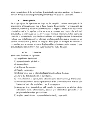 algún requerimiento de los accionistas. Se podrán efectuar otras reuniones por la venta o
emisión de nuevas acciones pero la obligatoriedad de esta es de una vez al año.
3.5.2 Gerente general.
Es el que ejerce la representación legal de la compañía, también encargado de la
convocatoria a los accionistas para la Junta General de Accionista y el responsable de
comunicar, controlar y evaluar a los empleados de la empresa. Dentro de sus actividades
principales está la de legalizar todos los actos y contratos que requiera la actividad
comercial de la empresa, ya sea con proveedores, clientes y financieras. Estará a cargo de
controlar la buena marcha de todas las actividades de los departamentos de la empresa
realicen y de pedir los respectivos informes, aprobar desembolsos que se generan por las
diversas transacciones y firmar los cheques. Será quien se encargue de contratar al
personal de recurso humano necesario. Implantará las políticas necesarias tanto en el área
comercial como administrativa para lograr alcanzar las metas deseadas.
3.5.2.1 Secretaría.
Tiene como funciones las siguientes:
(a) Recepción de documentos.
(b) Atender llamadas telefónicas.
(c) Atender visitas.
(d) Archivo de documentos.
(e) Cálculos elementales.
(f) Informar sobre todo lo referente al departamento del que depende.
(g) Estar al día de la tramitación de expedientes.
(h) Tener actualizada la agenda, tanto telefónica como de direcciones, y de reuniones.
(i) Poseer conocimiento de los departamentos de las Administraciones Públicas con
los que esté más relacionada la sección de que dependa.
(j) Asimismo, tener conocimiento del manejo de maquinaria de oficina, desde
calculadoras hasta fotocopiadoras, pasando por ordenadores personales y los
programas informáticos que conllevan.
(k) Amplios conocimientos en protocolo institucional y empresarial.
 