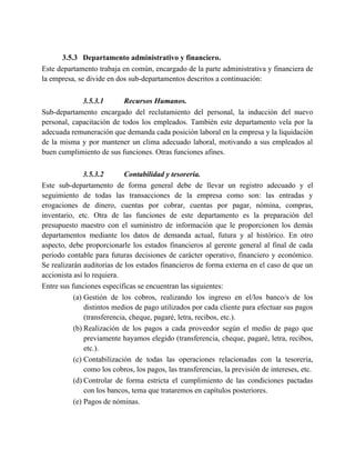3.5.3 Departamento administrativo y financiero.
Este departamento trabaja en común, encargado de la parte administrativa y financiera de
la empresa, se divide en dos sub-departamentos descritos a continuación:
3.5.3.1 Recursos Humanos.
Sub-departamento encargado del reclutamiento del personal, la inducción del nuevo
personal, capacitación de todos los empleados. También este departamento vela por la
adecuada remuneración que demanda cada posición laboral en la empresa y la liquidación
de la misma y por mantener un clima adecuado laboral, motivando a sus empleados al
buen cumplimiento de sus funciones. Otras funciones afines.
3.5.3.2 Contabilidad y tesorería.
Este sub-departamento de forma general debe de llevar un registro adecuado y el
seguimiento de todas las transacciones de la empresa como son: las entradas y
erogaciones de dinero, cuentas por cobrar, cuentas por pagar, nómina, compras,
inventario, etc. Otra de las funciones de este departamento es la preparación del
presupuesto maestro con el suministro de información que le proporcionen los demás
departamentos mediante los datos de demanda actual, futura y al histórico. En otro
aspecto, debe proporcionarle los estados financieros al gerente general al final de cada
periodo contable para futuras decisiones de carácter operativo, financiero y económico.
Se realizarán auditorias de los estados financieros de forma externa en el caso de que un
accionista así lo requiera.
Entre sus funciones específicas se encuentran las siguientes:
(a) Gestión de los cobros, realizando los ingreso en el/los banco/s de los
distintos medios de pago utilizados por cada cliente para efectuar sus pagos
(transferencia, cheque, pagaré, letra, recibos, etc.).
(b) Realización de los pagos a cada proveedor según el medio de pago que
previamente hayamos elegido (transferencia, cheque, pagaré, letra, recibos,
etc.).
(c) Contabilización de todas las operaciones relacionadas con la tesorería,
como los cobros, los pagos, las transferencias, la previsión de intereses, etc.
(d) Controlar de forma estricta el cumplimiento de las condiciones pactadas
con los bancos, tema que trataremos en capítulos posteriores.
(e) Pagos de nóminas.
 