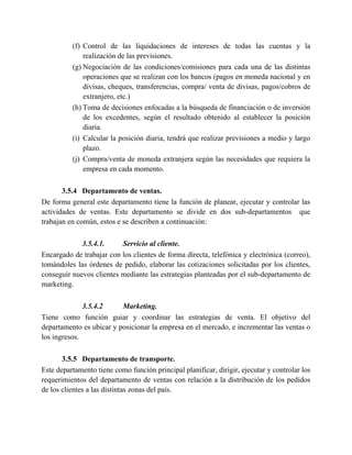 (f) Control de las liquidaciones de intereses de todas las cuentas y la
realización de las previsiones.
(g) Negociación de las condiciones/comisiones para cada una de las distintas
operaciones que se realizan con los bancos (pagos en moneda nacional y en
divisas, cheques, transferencias, compra/ venta de divisas, pagos/cobros de
extranjero, etc.)
(h) Toma de decisiones enfocadas a la búsqueda de financiación o de inversión
de los excedentes, según el resultado obtenido al establecer la posición
diaria.
(i) Calcular la posición diaria, tendrá que realizar previsiones a medio y largo
plazo.
(j) Compra/venta de moneda extranjera según las necesidades que requiera la
empresa en cada momento.
3.5.4 Departamento de ventas.
De forma general este departamento tiene la función de planear, ejecutar y controlar las
actividades de ventas. Este departamento se divide en dos sub-departamentos que
trabajan en común, estos e se describen a continuación:
3.5.4.1. Servicio al cliente.
Encargado de trabajar con los clientes de forma directa, telefónica y electrónica (correo),
tomándoles las órdenes de pedido, elaborar las cotizaciones solicitadas por los clientes,
conseguir nuevos clientes mediante las estrategias planteadas por el sub-departamento de
marketing.
3.5.4.2 Marketing.
Tiene como función guiar y coordinar las estrategias de venta. El objetivo del
departamento es ubicar y posicionar la empresa en el mercado, e incrementar las ventas o
los ingresos.
3.5.5 Departamento de transporte.
Este departamento tiene como función principal planificar, dirigir, ejecutar y controlar los
requerimientos del departamento de ventas con relación a la distribución de los pedidos
de los clientes a las distintas zonas del país.
 