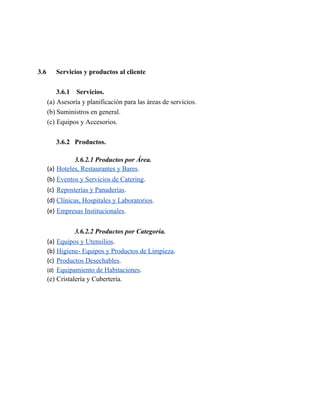 3.6 Servicios y productos al cliente
3.6.1 Servicios.
(a) Asesoría y planificación para las áreas de servicios.
(b) Suministros en general.
(c) Equipos y Accesorios.
3.6.2 Productos.
3.6.2.1 Productos por Área.
(a) Hoteles, Restaurantes y Bares.
(b) Eventos y Servicios de Catering.
(c) Reposterías y Panaderías.
(d) Clínicas, Hospitales y Laboratorios.
(e) Empresas Institucionales.
3.6.2.2 Productos por Categoría.
(a) Equipos y Utensilios.
(b) Higiene- Equipos y Productos de Limpieza.
(c) Productos Desechables.
(d) Equipamiento de Habitaciones.
(e) Cristalería y Cubertería.
 