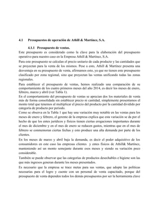 4.1 Presupuestos de operación de Athill & Martínez, S.A.
4.1.1 Presupuesto de ventas.
Este presupuesto es considerado como la clave para la elaboración del presupuesto
operativo para nuestro caso en la Empresa Athill & Martínez, S.A.
Para este presupuesto se calculan el precio unitario de cada producto y las cantidades que
se proyectan para la venta de los mismos. Pese a esto, Athill & Martínez presenta una
desventaja en su presupuesto de venta, afirmamos esto, ya que no tienen este presupuesto
clasificado por zona regional, sino que proyectan las ventas unificando todas las zonas
regionales.
Para establecer el presupuesto de ventas, hemos realizado una comparación de su
comportamiento de los cuatro primeros meses del año 2014, es decir los meses de enero,
febrero, marzo y abril (ver Tabla 1).
En el comportamiento del presupuesto de ventas se aprecian dos los materiales de venta
más de forma consolidada sin establecer precio ni cantidad, simplemente presentamos el
monto total que tenemos al multiplicar el precio del producto por la cantidad dividido por
categoría de producto por periodo.
Como se observa en la Tabla 1 que hay una variación muy notable en las ventas para los
meses de enero y febrero, el gerente de la empresa explica que esta variación se da por el
hecho de que los entes jurídicos y físicos tienen ciertas erogaciones importantes durante
el mes de diciembre y en el mes de enero se reducen gastos, mientras que en el mes de
febrero se conmemoran ciertas fechas y esto produce una alta demanda por parte de los
clientes.
En los meses de marzo y abril baja la demanda, es decir el poder adquisitivo de los
consumidores en este caso las empresas clientes y entes físicos de Athill& Martínez,
manteniendo así un monto semejante durante esos meses y siendo su variación poco
considerable.
También se puede observar que las categorías de productos desechables e higiene son las
que más ingresos generan durante los meses presentados.
Es necesario que la empresa se trace metas para sus ventas, que adopte las políticas
necesarias para el logro y cuente con un personal de venta capacitado, porque del
presupuesto de venta dependen todos los demás presupuestos por ser la herramienta clave
 