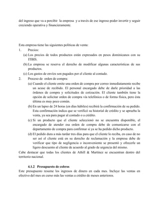 del ingreso que va a percibir la empresa y a través de ese ingreso poder invertir y seguir
creciendo operativa y financieramente.
Esta empresa tiene las siguientes políticas de venta:
1. Precios:
(a) Los precios de todos productos están expresados en pesos dominicanos con su
ITBIS.
(b) La empresa se reserva el derecho de modificar algunas características de sus
productos.
(c) Los gastos de envíos son pagados por el cliente al contado.
2. Proceso de orden de compra:
(a) Cuando el cliente emite una orden de compra por correo inmediatamente recibe
un acuse de recibido. El personal encargado debe de darle prioridad a las
órdenes de compra y solicitudes de cotización. El cliente también tiene la
opción de solicitar orden de compra vía telefónica o de forma física, pero ésta
última es muy poco común.
(b) En un lapso de 24 horas (en días hábiles) recibirá la confirmación de su pedido.
Esta confirmación indica que se verificó su historial de crédito y se aprueba la
venta, ya sea para pagar al contado o a crédito.
(c) Si un producto que el cliente seleccionó no se encuentra disponible, el
encargado de atender esa orden de compra debe de comunicarse con el
departamento de compra para confirmar si ya se ha pedido dicho producto.
(d) El pedido dura a más tardar tres días para que el cliente lo reciba, en caso de no
ser así el cliente está en su derecho de reclamación y la empresa debe de
verificar que tipo de negligencia o inconveniente se presentó y ofrecerle un
ligero descuento al cliente de acuerdo al grado de urgencia del mismo.
Cabe destacar que todas los clientes de Athill & Martínez se encuentran dentro del
territorio nacional.
4.1.2 Presupuesto de cobros
Este presupuesto resume los ingresos de dinero en cada mes. Incluye las ventas en
efectivo del mes en curso más las ventas a crédito de meses anteriores.
 