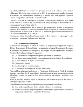 En Athill & Martínez este presupuesto presenta las ventas al contando y las ventas a
crédito pero del mismo mes, estiman que un 45% de las ventas serán pagadas al contado
de acuerdo a sus informaciones históricas y el restante 55% será pagado a crédito de
acuerdo a las políticas establecidas para cada cliente.
La política de cobro de esta empresa es el saldo total de la venta durante un mes, si esto
no se cumple se cobra un 5% del monto total, este porcentaje es denominado en la
empresa como "recargo"(Ver tabla 2).
Hablamos de comportamiento por el hecho de que esta tabla no muestra el presupuesto
completo de la empresa. Se tomó en consideración los materiales de venta más comunes,
solo se muestra el monto total, es decir, no se detallan ni precio unitario ni cantidades.
Los valores son tomados de la Tabla 1.
Esta empresa utiliza el método de lo devengado, es decir reconoce el ingreso por ventas
al momento y no cuando el cliente salda la cuenta.
4.1.3 Presupuesto de compras
El presupuesto de compras en Athill & Martínez es preparado por el personal asignado
del sub- departamento de Contabilidad y la requisición la hace el departamento de ventas.
Al momento de preparar el Presupuesto de compras el sub-departamento encargado
(Contabilidad) debe de velar por lo siguiente:
(a) Las cantidades de cada producto y partes que deben de comprarse.
(b) Las fechas aproximadas de tales compras de acuerdo a las órdenes de los clientes.
(c) El costo estimado de dichas adquisiciones.
(d) Costo de oportunidad.
(e) Cuanto comprar y cuando comprar.
(f) El sistema de inventario debe de estar actualizado.
Para establecer el comportamiento en el Presupuesto de Compra de Athill & Martínez
tomamos como base dos de los productos destinados para la venta para una comprensión
más eficaz, ya que esta empresa tiene un inventario de mercancías y productos muy
extenso.
Athill & Martínez pretende agotar la mayoría de sus mercancías que se destinan a la
venta para suplir a sus clientes.
Para el logro de ventas presupuestadas la empresa se propone lo siguiente:
(a) Conocer las necesidades y deseos actuales y futuros de los clientes.
(b) Identificar diferentes grupos de posibles consumidores y prescriptores en cuanto a
sus gustos y preferencias o segmentos de mercado.
 