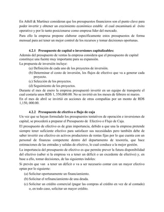 En Athill & Martínez consideran que los presupuestos financieros son el punto clave para
poder invertir y obtener un crecimiento económico estable el cual encaminará al éxito
operativo y por lo tanto posicionarse como empresa líder del mercado.
Para ello la empresa propone elaborar específicamente estos presupuestos de forma
mensual para así tener un mejor control de los recursos y tomar decisiones oportunas.
4.2.1 Presupuesto de capital o inversiones capitalizables:
Además del presupuesto de ventas la empresa considera que el presupuesto de capital
constituye una fuente muy importante para su expansión.
La propuesta de inversión incluye:
(a) Definición de cada uno de los proyectos de inversión.
(b) Determinar el costo de inversión, los flujos de efectivo que va a generar cada
proyecto.
(c) Selección de los proyectos.
(d) Seguimiento de los proyectos.
Durante el mes de enero la empresa presupuestó invertir en un equipo de transporte el
cual costaría unos RD$ 1, 550,000.00. No se invirtió en los meses de febrero ni marzo.
En el mes de abril se invirtió en acciones de otras compañías por un monto de RD$
1,150, 000.00.
4.2.2 Presupuesto de efectivo o flujo de caja
Un vez que se hayan formulado los presupuestos tentativos de operación e inversiones de
capital, se procederá a preparar el Presupuesto de Efectivo o Flujo de Caja.
El presupuesto de efectivo es de gran importancia, debido a que una la empresa pretende
siempre tener suficiente efectivo para satisfacer sus necesidades pero también debe de
saber invertir ese efectivo en activos productores de rentas fijas por lo que cuenta con un
personal de finanzas competente dentro del departamento de tesorería, que hace
estimaciones de las entradas y salidas de efectivo, lo cual conduce a la mejor gestión.
La importancia del presupuesto de efectivo es que permite prever la futura disponibilidad
del efectivo (saber si la empresa va a tener un déficit o un excedente de efectivo) y, en
base a ello, tomar decisiones, de las siguientes índoles:
Si prevén que van a tener un déficit o va a ser necesario contar con un mayor efectivo
optan por lo siguiente:
(a) Solicitar oportunamente un financiamiento.
(b) Solicitar el refinanciamiento de una deuda.
(c) Solicitar un crédito comercial (pagar las compras al crédito en vez de al contado)
o, en todo caso, solicitar un mayor crédito.
 