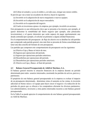 (d) Cobrar al contado y ya no al crédito o, en todo caso, otorgar uno menor crédito.
Si prevén que van a tener un excedente de efectivo, hacen lo siguiente:
(a) Invertirlo en la adquisición de nueva maquinaria o nuevos equipos.
(b) Invertirlo en la adquisición de mayor mercadería.
(c) Invertirlo en la expansión del negocio.
(d) Usarlo en inversiones ajenas a la empresa, por ejemplo, invertirlo en acciones.
Este presupuesto es una información clave que se presenta a los terceros, por ejemplo, al
querer demostrar la rentabilidad del futuro negocio (por ejemplo, ante potenciales
inversionistas), o al querer demostrar que serán capaces de pagar oportunamente una
deuda contraída (por ejemplo, al solicitar un préstamo a alguna entidad financiera).
En el comportamiento del presupuesto de flujo de efectivo no se detallan las sub partidas
que comprende cada partida general, sino más bien se presenta de forma consolidada para
tener una idea sencilla del formato de este presupuesto.
Las partidas que componen este comportamiento de presupuesto son las siguientes:
(a) Efectivo Caja y Banco al inicio de mes.
(b) Ingresos por operaciones del periodo.
(c) Ingresos por operaciones periodos anteriores.
(d) Desembolsos por operaciones del periodo.
(e) Desembolsos por operaciones periodos anteriores.
(f) Efectivo en Caja y Banco al final del periodo.
4.3 Balance General Presupuestado de Athill & Martínez, S.A.
El balance general muestra la situación financiera de la empresa durante un periodo
determinado para todos usuarios interesados, mostrando las partidas de activos, pasivos y
patrimonio.
El propósito de este balance general presupuestado en la empresa es evaluar el impacto
de un presupuesto determinado, determinar cómo el aumento en las ventas, la inversión
adicional en bienes raíces o el equipo para hacer crecer el negocio o la reducción de los
períodos de gracia que se ofrecen a los compradores afectarán los diversos parámetros.
Los administradores, inversores y otras partes interesadas recurren a este balance general
presupuestado.
En la Tabla 8 se puede apreciar el comportamiento de este balance general presupuestado
en Athill & Martínez.
 
