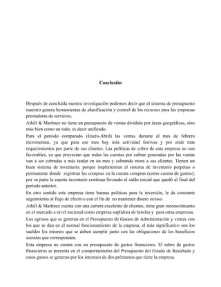 Conclusión
Después de concluida nuestra investigación podemos decir que el sistema de presupuesto
maestro genera herramientas de planificación y control de los recursos para las empresas
prestadoras de servicios.
Athill & Martínez no tiene un presupuesto de ventas dividido por áreas geográficas, sino
más bien como un todo, es decir unificado.
Para el periodo comparado (Enero-Abril) las ventas durante el mes de febrero
incrementan, ya que para ese mes hay más actividad festivas y por ende más
requerimientos por parte de sus clientes. Las políticas de cobro de esta empresa no son
favorables, ya que proyectan que todas las cuentas por cobrar generadas por las ventas
van a ser cobradas a más tardar en un mes y cobrando mora a sus clientes. Tienen un
buen sistema de inventario, porque implementan el sistema de inventario perpetuo o
permanente donde registran las compras en la cuenta compras (como cuenta de gastos);
por su parte la cuenta inventario continua llevando el saldo inicial que quedó al final del
período anterior.
En otro sentido esta empresa tiene buenas políticas para la inversión, le da constante
seguimiento al flujo de efectivo con el fin de no mantener dinero ocioso.
Athill & Martínez cuenta con una cartera excelente de clientes, tiene gran reconocimiento
en el mercado a nivel nacional como empresa suplidora de hoteles y para otras empresas.
Los egresos que se generan en el Presupuesto de Gastos de Administración y ventas con
los que se dan en el normal funcionamiento de la empresa, el más significativo son los
sueldos los mismos que se deben cumplir junto con las obligaciones de los beneficios
sociales que corresponden.
Esta empresa no cuenta con un presupuesto de gastos financieros. El rubro de gastos
financieros se presenta en el comportamiento del Presupuesto del Estado de Resultado y
estos gastos se generan por los intereses de dos préstamos que tiene la empresa.
 