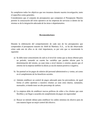Se cumplieron todos los objetivos que nos trazamos durante nuestra investigación, tanto
el específico como generales.
Consideramos que el conjunto de presupuestos que componen el Presupuesto Maestro
permite la consecución del éxito operativo en las empresas de servicios si dentro de las
mismas se da la integración adecuada de las áreas o departamentos.
Recomendaciones
Durante la elaboración del comportamiento de cada uno de los presupuestos que
comprenden el presupuesto maestro de Athill & Martínez, S.A., se ha ido observando
cómo cada uno de ellos es de vital importancia, es por esto que se recomienda lo
siguiente:
a) Se debe tener conocimiento de cuál es el nivel de ventas que se desea obtener para
un período, tomando en cuenta las variables que pueden afectar para la
determinación del mismo, ya sean éstas a nivel interno o externo; puesto que el
entorno de la empresa también la afecta ya sea de manera positiva o negativa.
b) Ser puntual en los pagos de salarios del personal administrativo y ventas, así como
en el cumplimiento de los beneficios sociales.
c) Además establecer un control de pagos adecuado para los proveedores, de igual
forma el cobro oportuno a nuestros clientes ya sean estos diarios, semanales,
mensuales, evitando tener un alto porcentaje de cartera.
d) La empresa debe de establecer nuevas políticas de cobro a los clientes que sean
flexibles y así llegar a acuerdos de cumplimiento de pagos sin rigurosidad.
e) Buscar un método idóneo para establecer los saldos mínimos de efectivo para de
esta manera lograr un mejor control del efectivo.
 