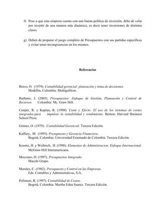 f) Pese a que esta empresa cuenta con una buena política de inversión, debe de velar
por invertir de una manera más dinámica, es decir tener inversiones de distintas
clases.
g) Deben de preparar el juego completo de Presupuestos con sus partidas específicas
y evitar tener incongruencias en los mismos.
Referencias
Bravo, O. (1979). Contabilidad gerencial: planeación y toma de decisiones.
Medellin, Colombia: Multigráficas.
Burbano, J. (2005). Presupuestos: Enfoque de Gestión, Planeación y Control de
Recursos. Colombia: Mc. Graw Hill.
Cooper, R. y Kaplan, R. (1998). Coste y Efecto: El uso de los sistemas de costes
integrados para impulsar la rentabilidad y rendimiento. Boston: Harvard Business
School Press.
Gómez, O. (1979). Contabilidad Gerencial. Tercera Edición.
Kaffury, M. (1993). Presupuesto y Gerencia Financiera.
Bogotá, Colombia: Universidad Externado de Colombia. Tercera Edición.
Koontz, H. y Weihrich, H. (1998). Elementos de Administracion: Enfoque Internacional.
McGraw-Hill Interamericana.
Mocciaro, O. (1997). Presupuestos Integrado.
Macchi Grupo.
Morales, C. (1982). Presupuesto y Control en las Empresas.
Eds. Contables y Administrativas, S.A.
Polimeni, R. (1997). Contabilidad de Costos.
Bogotá, Colombia: Martha Edna Suarez. Tercera Edición.
 