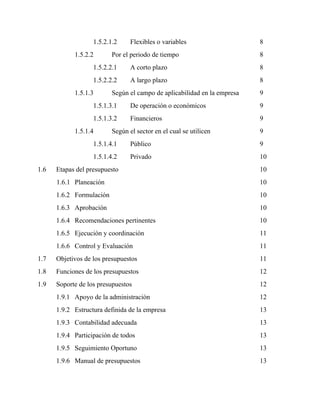 1.5.2.1.2 Flexibles o variables 8
1.5.2.2 Por el periodo de tiempo 8
1.5.2.2.1 A corto plazo 8
1.5.2.2.2 A largo plazo 8
1.5.1.3 Según el campo de aplicabilidad en la empresa 9
1.5.1.3.1 De operación o económicos 9
1.5.1.3.2 Financieros 9
1.5.1.4 Según el sector en el cual se utilicen 9
1.5.1.4.1 Público 9
1.5.1.4.2 Privado 10
1.6 Etapas del presupuesto 10
1.6.1 Planeación 10
1.6.2 Formulación 10
1.6.3 Aprobación 10
1.6.4 Recomendaciones pertinentes 10
1.6.5 Ejecución y coordinación 11
1.6.6 Control y Evaluación 11
1.7 Objetivos de los presupuestos 11
1.8 Funciones de los presupuestos 12
1.9 Soporte de los presupuestos 12
1.9.1 Apoyo de la administración 12
1.9.2 Estructura definida de la empresa 13
1.9.3 Contabilidad adecuada 13
1.9.4 Participación de todos 13
1.9.5 Seguimiento Oportuno 13
1.9.6 Manual de presupuestos 13
 
