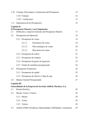 1.10 Ventajas, Desventajas y Limitaciones del Presupuesto 14
1.10.1 Ventajas 14
1.10.2 Limitaciones 15
1.11 Importancia de los Presupuestos 16
Capítulo II.
El Presupuesto Maestro y sus Componentes
2.1 Definición y Aspectos Generales del Presupuesto Maestro 17
2.2 Presupuestos de Operación 18
2.2.1 Presupuesto de ventas 18
2.2.1.1 Pronósticos de ventas 19
2.2.1.2 Plan estratégico de ventas 20
2.2.1.3 Plan táctico de ventas 21
2.2.2 Presupuesto de cobros 22
2.2.3 Presupuesto de compras 22
2.2.4 Presupuesto de gastos de operación 23
2.2.5 Estado de resultados presupuestado 24
2.3 Presupuestos Financieros 24
2.3.1 Presupuesto de capital 25
2.3.2 Presupuesto de efectivo o flujo de caja 26
2.4 Balance General Presupuestado 27
Capítulo III.
Generalidades de la Empresa de Servicios Athill & Martínez, S.A.
3.1 Reseña Histórica 28
3.2 Misión, Visión y Valores 28
3.2.1 Misión 28
3.2.2 Visión 28
3.2.3 Valores 28
3.3 Análisis FODA (Fortalezas, Oportunidades, Debilidades y Amenazas) 29
 
