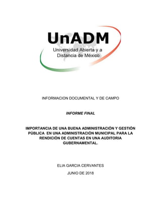 INFORMACION DOCUMENTAL Y DE CAMPO
INFORME FINAL
IMPORTANCIA DE UNA BUENA ADMINISTRACIÓN Y GESTIÓN
PÚBLICA EN UNA ADMINISTRACIÓN MUNICIPAL PARA LA
RENDICIÓN DE CUENTAS EN UNA AUDITORIA
GUBERNAMENTAL.
ELIA GARCIA CERVANTES
JUNIO DE 2018
 