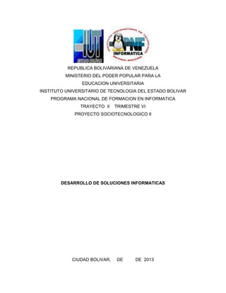 REPUBLICA BOLIVARIANA DE VENEZUELA
         MINISTERIO DEL PODER POPULAR PARA LA
                EDUCACION UNIVERSITARIA
INSTITUTO UNIVERSITARIO DE TECNOLOGIA DEL ESTADO BOLIVAR
    PROGRAMA NACIONAL DE FORMACION EN INFORMATICA
               TRAYECTO II    TRIMESTRE VI
             PROYECTO SOCIOTECNOLOGICO II




        DESARROLLO DE SOLUCIONES INFORMATICAS




            CIUDAD BOLIVAR,   DE      DE 2013
 