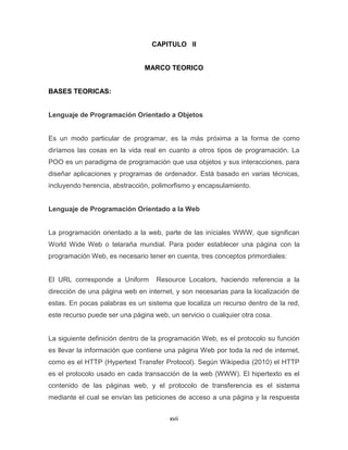 CAPITULO II


                               MARCO TEORICO


BASES TEORICAS:


Lenguaje de Programación Orientado a Objetos


Es un modo particular de programar, es la más próxima a la forma de como
diríamos las cosas en la vida real en cuanto a otros tipos de programación. La
POO es un paradigma de programación que usa objetos y sus interacciones, para
diseñar aplicaciones y programas de ordenador. Está basado en varias técnicas,
incluyendo herencia, abstracción, polimorfismo y encapsulamiento.


Lenguaje de Programación Orientado a la Web


La programación orientado a la web, parte de las iníciales WWW, que significan
World Wide Web o telaraña mundial. Para poder establecer una página con la
programación Web, es necesario tener en cuenta, tres conceptos primordiales:


El URL corresponde a Uniform       Resource Locators, haciendo referencia a la
dirección de una página web en internet, y son necesarias para la localización de
estas. En pocas palabras es un sistema que localiza un recurso dentro de la red,
este recurso puede ser una página web, un servicio o cualquier otra cosa.


La siguiente definición dentro de la programación Web, es el protocolo su función
es llevar la información que contiene una página Web por toda la red de internet,
como es el HTTP (Hypertext Transfer Protocol). Según Wikipedia (2010) el HTTP
es el protocolo usado en cada transacción de la web (WWW). El hipertexto es el
contenido de las páginas web, y el protocolo de transferencia es el sistema
mediante el cual se envían las peticiones de acceso a una página y la respuesta


                                       xvii
 