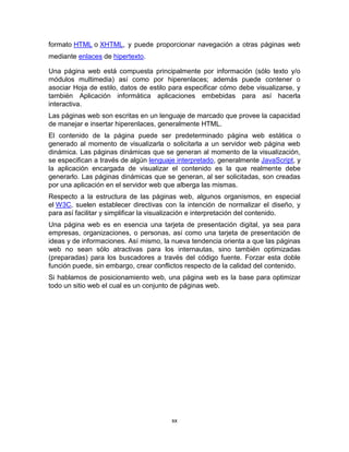formato HTML o XHTML, y puede proporcionar navegación a otras páginas web
mediante enlaces de hipertexto.

Una página web está compuesta principalmente por información (sólo texto y/o
módulos multimedia) así como por hiperenlaces; además puede contener o
asociar Hoja de estilo, datos de estilo para especificar cómo debe visualizarse, y
también Aplicación informática aplicaciones embebidas para así hacerla
interactiva.
Las páginas web son escritas en un lenguaje de marcado que provee la capacidad
de manejar e insertar hiperenlaces, generalmente HTML.
El contenido de la página puede ser predeterminado página web estática o
generado al momento de visualizarla o solicitarla a un servidor web página web
dinámica. Las páginas dinámicas que se generan al momento de la visualización,
se especifican a través de algún lenguaje interpretado, generalmente JavaScript, y
la aplicación encargada de visualizar el contenido es la que realmente debe
generarlo. Las páginas dinámicas que se generan, al ser solicitadas, son creadas
por una aplicación en el servidor web que alberga las mismas.
Respecto a la estructura de las páginas web, algunos organismos, en especial
el W3C, suelen establecer directivas con la intención de normalizar el diseño, y
para así facilitar y simplificar la visualización e interpretación del contenido.
Una página web es en esencia una tarjeta de presentación digital, ya sea para
empresas, organizaciones, o personas, así como una tarjeta de presentación de
ideas y de informaciones. Así mismo, la nueva tendencia orienta a que las páginas
web no sean sólo atractivas para los internautas, sino también optimizadas
(preparadas) para los buscadores a través del código fuente. Forzar esta doble
función puede, sin embargo, crear conflictos respecto de la calidad del contenido.
Si hablamos de posicionamiento web, una página web es la base para optimizar
todo un sitio web el cual es un conjunto de páginas web.




                                        xx
 