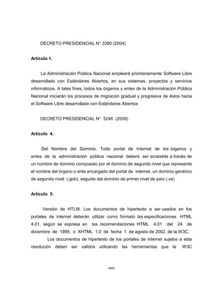 DECRETO PRESIDENCIAL N° 3390 (2004)


Artículo 1.


     La Administración Pública Nacional empleará prioritariamente Software Libre
desarrollado con Estándares Abiertos, en sus sistemas, proyectos y servicios
informáticos. A tales fines, todos los órganos y entes de la Administración Pública
Nacional iniciarán los procesos de migración gradual y progresiva de éstos hacia
el Software Libre desarrollado con Estándares Abiertos


    DECRETO PRESIDENCIAL N° 5246 (2009)


Artículo 4.


     Del Nombre del Dominio. Todo portal de Internet de los órganos y
entes de la administración pública nacional deberá ser accesible a través de
un nombre de dominio compuesto por el dominio de segundo nivel que represente
el nombre del órgano o ente encargado del portal de internet, un dominio genérico
de segundo nivel (.gob), seguido del dominio de primer nivel de país (.ve)


Artículo 5.


     Versión de HTLM. Los documentos de hipertexto a ser usados en los
portales de internet deberán utilizar como formato las especificaciones HTML
4.01, según se expresa en      las recomendaciones HTML        4.01   del    24   de
diciembre de 1999, o XHTML 1.0 de fecha 1 de agosto de 2002, de la W3C.
        Los documentos de hipertexto de los portales de internet sujetos a esta
resolución deben ser validos utilizando las herramientas que la               W3C



                                       xxvi
 