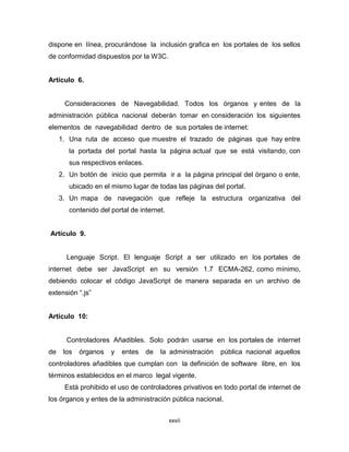 dispone en línea, procurándose la inclusión grafica en los portales de los sellos
de conformidad dispuestos por la W3C.


Artículo 6.


      Consideraciones de Navegabilidad. Todos los órganos y entes de la
administración pública nacional deberán tomar en consideración los siguientes
elementos de navegabilidad dentro de sus portales de internet:
     1. Una ruta de acceso que muestre el trazado de páginas que hay entre
        la portada del portal hasta la página actual que se está visitando, con
        sus respectivos enlaces.
     2. Un botón de inicio que permita ir a la página principal del órgano o ente,
        ubicado en el mismo lugar de todas las páginas del portal.
     3. Un mapa de navegación que refleje la estructura organizativa del
        contenido del portal de internet.


Artículo 9.


       Lenguaje Script. El lenguaje Script a ser utilizado en los portales de
internet debe ser JavaScript en su versión 1.7 ECMA-262, como mínimo,
debiendo colocar el código JavaScript de manera separada en un archivo de
extensión “.js”


Artículo 10:


       Controladores Añadibles. Solo podrán usarse en los portales de internet
de    los   órganos   y   entes    de   la administración   pública nacional aquellos
controladores añadibles que cumplan con la definición de software libre, en los
términos establecidos en el marco legal vigente.
      Está prohibido el uso de controladores privativos en todo portal de internet de
los órganos y entes de la administración pública nacional.


                                            xxvii
 