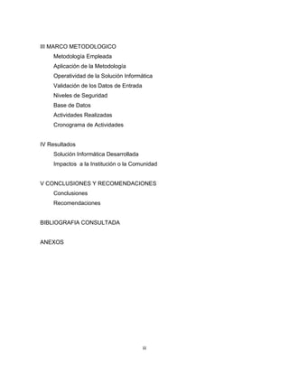 III MARCO METODOLOGICO
    Metodología Empleada
    Aplicación de la Metodología
    Operatividad de la Solución Informática
    Validación de los Datos de Entrada
    Niveles de Seguridad
    Base de Datos
    Actividades Realizadas
    Cronograma de Actividades


IV Resultados
    Solución Informática Desarrollada
    Impactos a la Institución o la Comunidad


V CONCLUSIONES Y RECOMENDACIONES
    Conclusiones
    Recomendaciones


BIBLIOGRAFIA CONSULTADA


ANEXOS




                                         iii
 