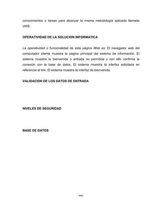 conocimientos o tareas para alcanzar la misma metodología aplicada llamada
UWE.


OPERATIVIDAD DE LA SOLUCION INFORMATICA


La operatividad o funcionalidad de esta página Web es: El navegador web del
computador cliente muestra la página principal del sistema de información, El
sistema muestra la bienvenida o entrada no permitida y con ello confirma la
conexión con la base de datos. El sistema muestra la interfaz solicitada en
referencia al link. El sistema muestra la interfaz de bienvenida.


VALIDACION DE LOS DATOS DE ENTRADA




NIVELES DE SEGURIDAD




BASE DE DATOS




                                         xxxi
 