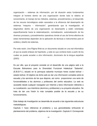 organización – sistemas de información; por tal situación estos fundamentos
integran al hombre dentro de una organización donde todo lo relativo al
conocimiento, el manejo de los métodos, sistemas, procedimientos y el desarrollo
de los recurso tecnológicos están asociados a la eficiencia del desempeño de
sistemas “maquina – información”, garantizando que la investigación, el
diagnostico dentro de una organización se desempeñe y estén orientadas
específicamente hacia la sistematización, normalización, automatización de los
diversos procesos y procedimientos operativos donde el uso de forma efectiva de
estas herramientas dependen de la aplicación de técnicas e instrumentos para el
análisis y diseño de sistemas.


Por esta razón, Una Página Web es un documento situado en una red informática
al que se acede enlaces de hipertexto, y este es que contiene texto a partir de los
cuales se puede acceder a otra información, diccionario de la lengua española
(2003)


Es por ello, que el proyecto consiste en el desarrollo de una página web a la
Escuela   Bolivariana para       la   Diversidad   Funcional Intelectual “Sabanita”.
(E.B.D.F.I.), situado en la parroquia sabanita municipio heres ciudad bolívar –
estado bolívar. El objetivo de dicha web es dar una información completa sobre la
escuela y los servicios de los que dispone, así como proporcionar una serie de
funcionalidades a los alumnos y profesores del centro educativo. La web es
accesible desde cualquier navegador por Internet y tiene información referente a
su Localización, sus miembros (alumnos y profesores) y su proyecto educativo. Se
trata de dar una Visión lo más completa posible de la escuela y de su
funcionamiento.


Este trabajo de investigación se desarrolla de acuerdo a las siguientes estructuras
metodológicas:
Capítulo I: hace referencia al problema y sus generalidades enfocando el
planteamiento del problema, objetivos de la investigación. Capitulo II: Corresponde


                                           vii
 