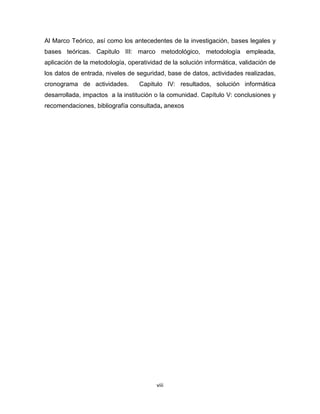 Al Marco Teórico, así como los antecedentes de la investigación, bases legales y
bases teóricas. Capitulo III: marco metodológico, metodología empleada,
aplicación de la metodología, operatividad de la solución informática, validación de
los datos de entrada, niveles de seguridad, base de datos, actividades realizadas,
cronograma de actividades.        Capitulo IV: resultados, solución informática
desarrollada, impactos a la institución o la comunidad. Capítulo V: conclusiones y
recomendaciones, bibliografía consultada, anexos




                                        viii
 
