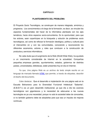 CAPITULO I


                       PLANTEAMIENTO DEL PROBLEMA


El Proyecto Socio Tecnológico, se construyen de manera integrada, armónica y
progresiva. Los conocimientos a lo largo de la formación, es decir, se vinculan los
aspectos fundamentales del hacer de la informática planteada con los ejes
temáticos, hacia otros espacios socio-comunitarios. Es la oportunidad, para que
los actores, sean copartícipes en la búsqueda y solución de problemas socio
tecnológicos, así como de reforzar la formación ideológica, política y cultural para
el intercambio en y con las comunidades, conociendo y reconociendo los
diferentes escenarios, actores y roles que conducen a la construcción de
productos y servicios informáticos.

      No cabe duda que el surgimiento de la Web (World Wide Web), ha ayudado
a un crecimiento considerable de Internet en la actualidad. Compañías
pequeñas, empresas grandes, ayuntamientos, estados, gobiernos de distintos
países, universidades, bibliotecas, están presentes hoy en día en Internet.

      Ya que, Una página Web es un archivo de texto simple escrito en un
lenguaje de marcado llamado HTML que permite, a través de etiquetas, describir
el diseño del documento.

      Cabe destacar, Que el desarrollo e implantación de una página web en la
Escuela      Bolivariana para   la   Diversidad   Funcional Intelectual “Sabanita”.
(E.B.D.F.I.) es un gran desarrollo institucional, ya que día a día los avances
tecnológicos son gigantescos y la necesidad de adecuarse a las nuevas
tecnologías es ya una necesidad, porque no solo la sociedad debe de conocerlas,
si no también gobierno debe de adoptarlas para que sea un impulso de mejoras
continuas.




                                          ix
 