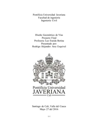 1-1
Pontificia Universidad Javeriana
Facultad de ingeniería
Ingeniería Civil
Diseño Geométrico de Vías
Proyecto Final
Profesora: Luz Eneida Botina
Presentado por:
Rodrigo Alejandro Arce Esquivel
Santiago de Cali, Valle del Cauca
Mayo 27 del 2016
 