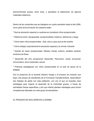 psicomotricidad gruesa, entre otras, y aportaban la elaboración de algunos
materiales didácticos.




Dentro de los contenidos que se trabajaron en cuarto semestre hasta el año 2008,
como parte de la formación de maestros están:

* Qué es educación especial y a quiénes se consideran niños excepcionales

* Diferencia entre: discapacidad, excepcionalidad, trastorno, deficiencia y riesgo

* Cómo tratar niños excepcionales. Qué, cómo y para qué se les enseña

* Cómo trabajar conjuntamente la educación especial y la normal. Inclusión

* Estudio de casos excepcionales: Retraso mental, autismo, parálisis cerebral,
síndrome de Down.

* Desarrollo del niño excepcional: Desarrollo: Psicomotor, social, emocional,
comunicativo, de la creatividad, sexual.

* Prácticas pedagógicas con niños excepcionales en el aula de apoyo de la
ENSMA

Con la presencia de la docente Adriana Vargas y el proceso de inclusión que
logró, dos grupos de estudiantes de la Formación Complementaria, desarrollaron
dos trabajos de grado con esta población, uno con el que se buscaba crear
estrategias para mejorar el desarrollo de la motricidad gruesa, a través de
actividades físicas específicas y otro que intentó plantear estrategias para formar
competencias laborales con este grupo de estudiantes.




EL PROCESO DE INCLUSIÓN EN LA ENSMA
 