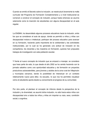 Cuando se emitió el Decreto sobre la inclusión, se reestructuró levemente la malla
curricular del Programa de Formación Complementaria y a nivel institucional se
comenzó a construir el concepto de inclusión, porque hasta entonces se asumía
solamente como la inserción de estudiantes con alguna discapacidad en el aula
regular.




La ENSMA, ha desarrollado algunos procesos educativos hacia la inclusión, entre
los que se consideran el aula de apoyo, donde se permitió a niños y niñas con
discapacidad motora e intelectual, participar del proceso educativo para avanzar
en su formación, haciendo parte importante de la cotidianidad y las actividades
institucionales, por lo cual se ha generado una actitud de inclusión en los
compañeros, los docentes y los maestros en formación, quienes han propuesto
trabajos de investigación con esta población escolar.




Y frente al nuevo concepto de inclusión que se empezó a manejar, se considera
que hace parte de esto, lo que desde el año 2002 se ha venido haciendo con la
jornada sabatina como una oportunidad educativa y de formación en proyectos
productivos autosostenibles, para jóvenes y adultos de la zona rural de Villapinzón
y municipios cercanos, dando la posibilidad de interactuar en un contexto
relativamente nuevo para ellos –la escuela-, lo que nos ha permitido visualizar
cómo el estudiante aporta desde su conocimiento al progreso de su comunidad.




Por otra parte, al plantear el concepto de infancia desde la perspectiva de la
inclusión y la diversidad, se asumió dicha inclusión, no sólo hacia estos niños con
discapacidad sino a todos los niños y niñas sin importar su raza, sexo, condición
social, o cognitiva.
 