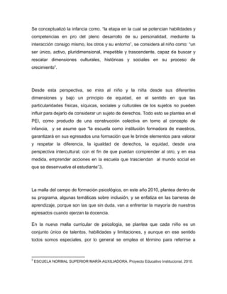 Se conceptualizó la infancia como. “la etapa en la cual se potencian habilidades y
competencias en pro del pleno desarrollo de su personalidad, mediante la
interacción consigo mismo, los otros y su entorno”, se considera al niño como: “un
ser único, activo, pluridimensional, irrepetible y trascendente, capaz de buscar y
rescatar dimensiones culturales, históricas y sociales en su proceso de
crecimiento”.




Desde esta perspectiva, se mira al niño y la niña desde sus diferentes
dimensiones y bajo un principio de equidad, en el sentido en que las
particularidades físicas, síquicas, sociales y culturales de los sujetos no pueden
influir para dejarlo de considerar un sujeto de derechos. Todo esto se plantea en el
PEI, como producto de una construcción colectiva en torno al concepto de
infancia, y se asume que “la escuela como institución formadora de maestros,
garantizará en sus egresados una formación que le brinde elementos para valorar
y respetar la diferencia, la igualdad de derechos, la equidad, desde una
perspectiva intercultural, con el fin de que puedan comprender al otro, y en esa
medida, emprender acciones en la escuela que trasciendan al mundo social en
que se desenvuelve el estudiante”3.




La malla del campo de formación psicológica, en este año 2010, plantea dentro de
su programa, algunas temáticas sobre inclusión, y se enfatiza en las barreras de
aprendizaje, porque son las que sin duda, van a enfrentar la mayoría de nuestros
egresados cuando ejerzan la docencia.

En la nueva malla curricular de psicología, se plantea que cada niño es un
conjunto único de talentos, habilidades y limitaciones, y aunque en ese sentido
todos somos especiales, por lo general se emplea el término para referirse a



3
    ESCUELA NORMAL SUPERIOR MARÍA AUXILIADORA. Proyecto Educativo Institucional, 2010.
 