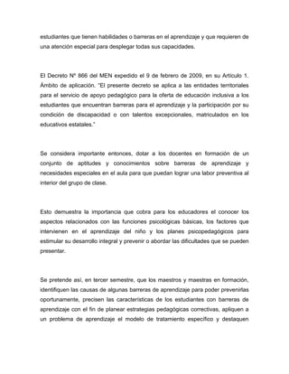estudiantes que tienen habilidades o barreras en el aprendizaje y que requieren de
una atención especial para desplegar todas sus capacidades.




El Decreto Nº 866 del MEN expedido el 9 de febrero de 2009, en su Artículo 1.
Ámbito de aplicación. “El presente decreto se aplica a las entidades territoriales
para el servicio de apoyo pedagógico para la oferta de educación inclusiva a los
estudiantes que encuentran barreras para el aprendizaje y la participación por su
condición de discapacidad o con talentos excepcionales, matriculados en los
educativos estatales.”




Se considera importante entonces, dotar a los docentes en formación de un
conjunto de aptitudes y conocimientos sobre barreras de aprendizaje y
necesidades especiales en el aula para que puedan lograr una labor preventiva al
interior del grupo de clase.




Esto demuestra la importancia que cobra para los educadores el conocer los
aspectos relacionados con las funciones psicológicas básicas, los factores que
intervienen en el aprendizaje del niño y los planes psicopedagógicos para
estimular su desarrollo integral y prevenir o abordar las dificultades que se pueden
presentar.




Se pretende así, en tercer semestre, que los maestros y maestras en formación,
identifiquen las causas de algunas barreras de aprendizaje para poder prevenirlas
oportunamente, precisen las características de los estudiantes con barreras de
aprendizaje con el fin de planear estrategias pedagógicas correctivas, apliquen a
un problema de aprendizaje el modelo de tratamiento específico y destaquen
 