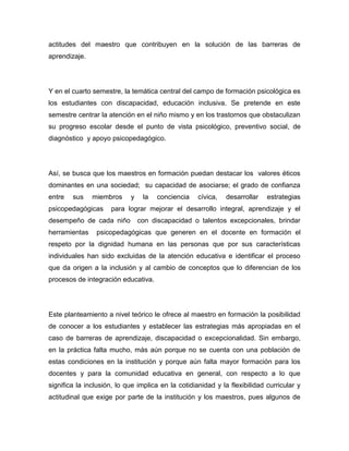 actitudes del maestro que contribuyen en la solución de las barreras de
aprendizaje.




Y en el cuarto semestre, la temática central del campo de formación psicológica es
los estudiantes con discapacidad, educación inclusiva. Se pretende en este
semestre centrar la atención en el niño mismo y en los trastornos que obstaculizan
su progreso escolar desde el punto de vista psicológico, preventivo social, de
diagnóstico y apoyo psicopedagógico.




Así, se busca que los maestros en formación puedan destacar los valores éticos
dominantes en una sociedad; su capacidad de asociarse; el grado de confianza
entre   sus    miembros     y    la   conciencia    cívica,   desarrollar   estrategias
psicopedagógicas     para lograr mejorar el desarrollo integral, aprendizaje y el
desempeño de cada niño          con discapacidad o talentos excepcionales, brindar
herramientas    psicopedagógicas que generen en el docente en formación el
respeto por la dignidad humana en las personas que por sus características
individuales han sido excluidas de la atención educativa e identificar el proceso
que da origen a la inclusión y al cambio de conceptos que lo diferencian de los
procesos de integración educativa.




Este planteamiento a nivel teórico le ofrece al maestro en formación la posibilidad
de conocer a los estudiantes y establecer las estrategias más apropiadas en el
caso de barreras de aprendizaje, discapacidad o excepcionalidad. Sin embargo,
en la práctica falta mucho, más aún porque no se cuenta con una población de
estas condiciones en la institución y porque aún falta mayor formación para los
docentes y para la comunidad educativa en general, con respecto a lo que
significa la inclusión, lo que implica en la cotidianidad y la flexibilidad curricular y
actitudinal que exige por parte de la institución y los maestros, pues algunos de
 