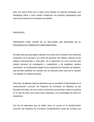 ellos, aún tienen temor por no saber cómo trabajar con algunas patologías, qué
estrategias utilizar y cómo pueden transformar sus prácticas pedagógicas para
hacer de la inclusión en la escuela una realidad.




PROPUESTA




PROPUESTA PARA HACER DE LA INCLUSIÓN UNA REALIDAD EN EL
PROGRAMA DE FORMACIÓN COMPLEMENTARIA




No cabe duda que para llegar a generar una cultura de la inclusión como elemento
constitutivo de la escuela y por ende del quehacer del maestro, además de las
políticas internacionales y nacionales, de la disposición de unos recursos para
realizar procesos de investigación y capacitación y de establecer cambios
curriculares, es fundamental trabajar en los programas de formación de maestros,
que permitan posibilitar los cambios que se requieren para hacer de la inclusión
una realidad en nuestras escuelas.




Para esto, se plantean algunos elementos que se consideran fundamentales en la
reestructuración curricular del Programa de Formación de Maestros de las
Escuelas Normales, así como varias condiciones que permitan mejorar la práctica
en el aula de forma que pueda darse respuesta a las necesidades de todos los
estudiantes.




Uno de los elementos que se deben tener en cuenta en la transformación
curricular del Programa de Formación Complementaria surge del principio que
 