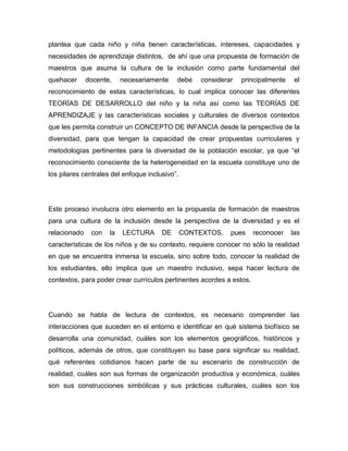 plantea que cada niño y niña tienen características, intereses, capacidades y
necesidades de aprendizaje distintos, de ahí que una propuesta de formación de
maestros que asuma la cultura de la inclusión como parte fundamental del
quehacer      docente,    necesariamente    debe    considerar   principalmente    el
reconocimiento de estas características, lo cual implica conocer las diferentes
TEORÍAS DE DESARROLLO del niño y la niña así como las TEORÍAS DE
APRENDIZAJE y las características sociales y culturales de diversos contextos
que les permita construir un CONCEPTO DE INFANCIA desde la perspectiva de la
diversidad, para que tengan la capacidad de crear propuestas curriculares y
metodologías pertinentes para la diversidad de la población escolar, ya que “el
reconocimiento consciente de la heterogeneidad en la escuela constituye uno de
los pilares centrales del enfoque inclusivo”.




Este proceso involucra otro elemento en la propuesta de formación de maestros
para una cultura de la inclusión desde la perspectiva de la diversidad y es el
relacionado    con   la   LECTURA      DE       CONTEXTOS,   pues     reconocer   las
características de los niños y de su contexto, requiere conocer no sólo la realidad
en que se encuentra inmersa la escuela, sino sobre todo, conocer la realidad de
los estudiantes, ello implica que un maestro inclusivo, sepa hacer lectura de
contextos, para poder crear currículos pertinentes acordes a estos.




Cuando se habla de lectura de contextos, es necesario comprender las
interacciones que suceden en el entorno e identificar en qué sistema biofísico se
desarrolla una comunidad, cuáles son los elementos geográficos, históricos y
políticos, además de otros, que constituyen su base para significar su realidad,
qué referentes cotidianos hacen parte de su escenario de construcción de
realidad, cuáles son sus formas de organización productiva y económica, cuáles
son sus construcciones simbólicas y sus prácticas culturales, cuáles son los
 