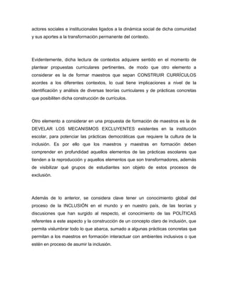 actores sociales e institucionales ligados a la dinámica social de dicha comunidad
y sus aportes a la transformación permanente del contexto.




Evidentemente, dicha lectura de contextos adquiere sentido en el momento de
plantear propuestas curriculares pertinentes, de modo que otro elemento a
considerar es la de formar maestros que sepan CONSTRUIR CURRÍCULOS
acordes a los diferentes contextos, lo cual tiene implicaciones a nivel de la
identificación y análisis de diversas teorías curriculares y de prácticas concretas
que posibiliten dicha construcción de currículos.




Otro elemento a considerar en una propuesta de formación de maestros es la de
DEVELAR LOS MECANISMOS EXCLUYENTES existentes en la institución
escolar, para potenciar las prácticas democráticas que requiere la cultura de la
inclusión. Es por ello que los maestros y maestras en formación deben
comprender en profundidad aquellos elementos de las prácticas escolares que
tienden a la reproducción y aquellos elementos que son transformadores, además
de visibilizar qué grupos de estudiantes son objeto de estos procesos de
exclusión.




Además de lo anterior, se considera clave tener un conocimiento global del
proceso de la INCLUSIÓN en el mundo y en nuestro país, de las teorías y
discusiones que han surgido al respecto, el conocimiento de las POLÍTICAS
referentes a este aspecto y la construcción de un concepto claro de inclusión, que
permita vislumbrar todo lo que abarca, sumado a algunas prácticas concretas que
permitan a los maestros en formación interactuar con ambientes inclusivos o que
estén en proceso de asumir la inclusión.
 